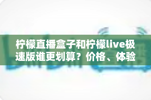 柠檬直播盒子和柠檬live极速版谁更划算？价格、体验、适用人群一篇讲透的高性价比选择指南