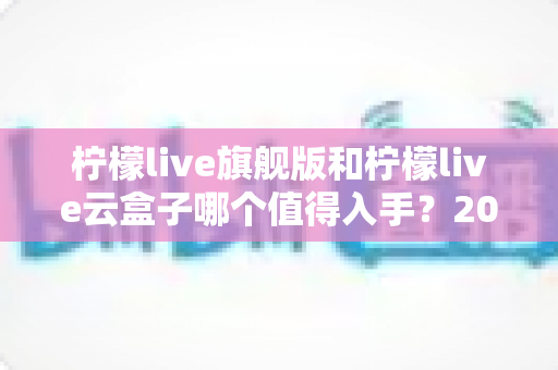 柠檬live旗舰版和柠檬live云盒子哪个值得入手？2025最全对比选购指南