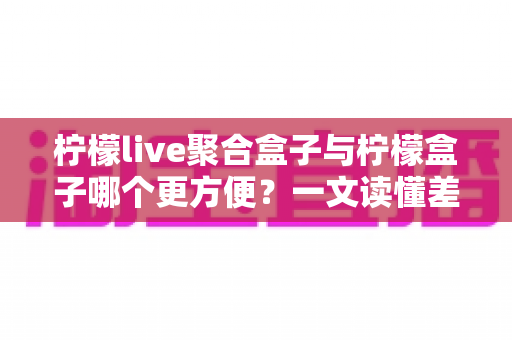 柠檬live聚合盒子与柠檬盒子哪个更方便？一文读懂差异、场景与选购指南，帮你少走弯路