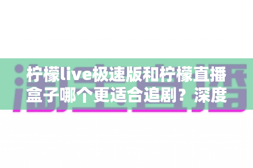 柠檬live极速版和柠檬直播盒子哪个更适合追剧？深度对比帮你选对追剧利器