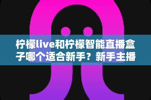 柠檬live和柠檬智能直播盒子哪个适合新手?新手主播选工具全攻略 柠檬live和柠檬智能直播盒子哪个适合新手?新手主播选工具全攻略