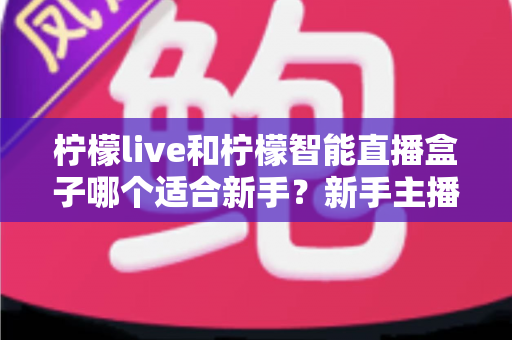 柠檬live和柠檬智能直播盒子哪个适合新手?新手主播选工具全攻略 柠檬live和柠檬智能直播盒子哪个适合新手?新手主播选工具全攻略