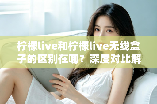 柠檬live和柠檬live无线盒子的区别在哪？深度对比解析，帮你选对适合自己的观影神器