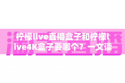 柠檬live直播盒子和柠檬live4K盒子要哪个?一文读懂两大热门电视盒子的选购秘诀与真实区别 柠檬live直播盒子和柠檬live4K盒子要哪个?一文读懂两大热门电视盒子的选购秘诀与真实区别