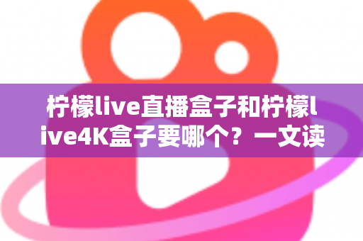 柠檬live直播盒子和柠檬live4K盒子要哪个？一文读懂两大热门电视盒子的选购秘诀与真实区别