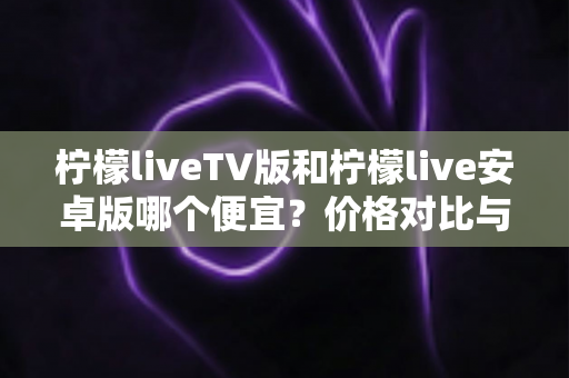 柠檬liveTV版和柠檬live安卓版哪个便宜？价格对比与选购全攻略