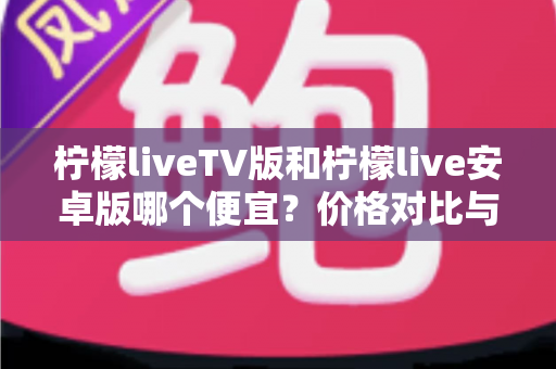 柠檬liveTV版和柠檬live安卓版哪个便宜？价格对比与选购全攻略