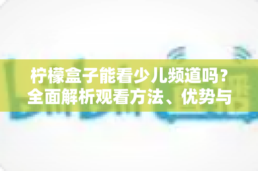 柠檬盒子能看少儿频道吗？全面解析观看方法、优势与家长使用指南