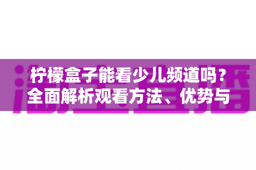 柠檬盒子能看少儿频道吗？全面解析观看方法、优势与家长使用指南
