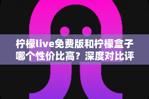 柠檬live免费版和柠檬盒子哪个性价比高？深度对比评测助你做出明智选择