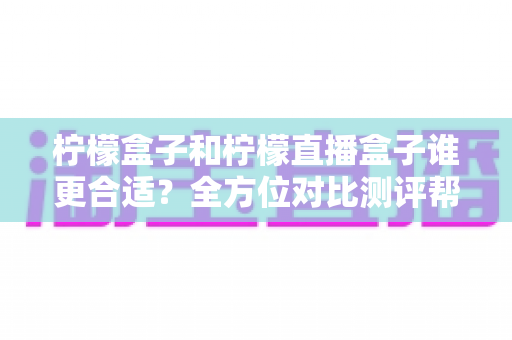 柠檬盒子和柠檬直播盒子谁更合适？全方位对比测评帮你一次选对