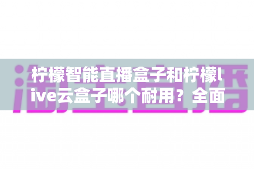柠檬智能直播盒子和柠檬live云盒子哪个耐用?全面对比与选购指南,帮你避开踩坑雷区 柠檬智能直播盒子和柠檬live云盒子哪个耐用?全面对比与选购指南,帮你避开踩坑雷区