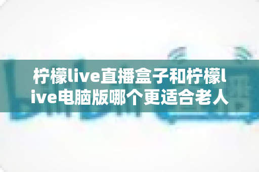 柠檬live直播盒子和柠檬live电脑版哪个更适合老人用?——为长辈挑选看直播设备的实用指南 柠檬live直播盒子和柠檬live电脑版哪个更适合老人用?——为长辈挑选看直播设备的实用指南