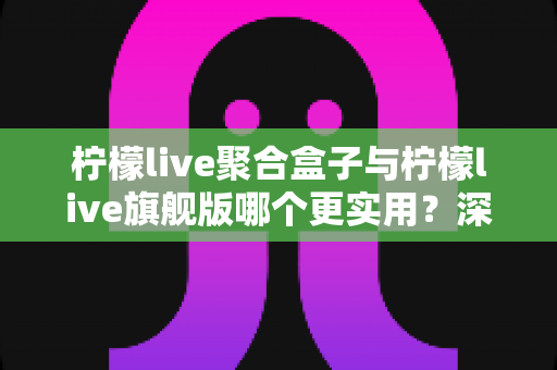 柠檬live聚合盒子与柠檬live旗舰版哪个更实用?深度对比测评帮你选对不选贵 柠檬live聚合盒子与柠檬live旗舰版哪个更实用?深度对比测评帮你选对不选贵