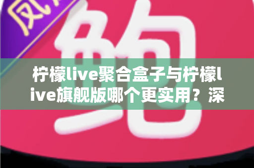 柠檬live聚合盒子与柠檬live旗舰版哪个更实用？深度对比测评帮你选对不选贵