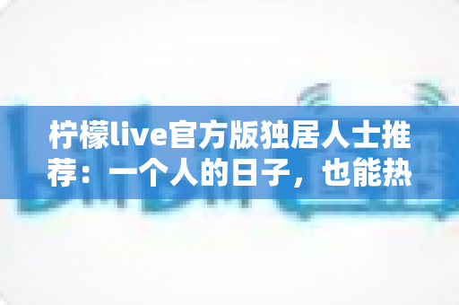 柠檬live官方版独居人士推荐：一个人的日子，也能热闹又温暖