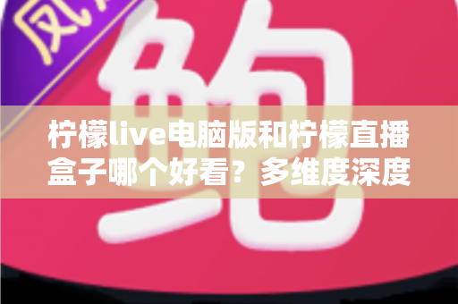 柠檬live电脑版和柠檬直播盒子哪个好看？多维度深度对比，帮你选出最舒服的观播方式