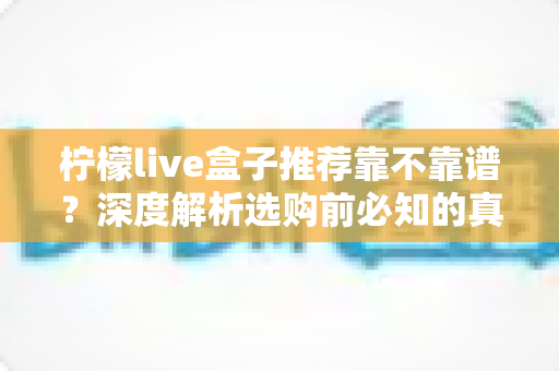 柠檬live盒子推荐靠不靠谱?深度解析选购前必知的真相与避坑指南 柠檬live盒子推荐靠不靠谱?深度解析选购前必知的真相与避坑指南