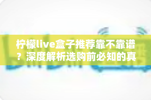 柠檬live盒子推荐靠不靠谱?深度解析选购前必知的真相与避坑指南 柠檬live盒子推荐靠不靠谱?深度解析选购前必知的真相与避坑指南