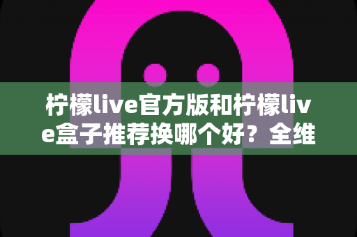 柠檬live官方版和柠檬live盒子推荐换哪个好?全维度对比与实用选择指南 柠檬live官方版和柠檬live盒子推荐换哪个好?全维度对比与实用选择指南