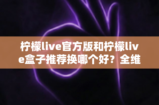 柠檬live官方版和柠檬live盒子推荐换哪个好?全维度对比与实用选择指南 柠檬live官方版和柠檬live盒子推荐换哪个好?全维度对比与实用选择指南