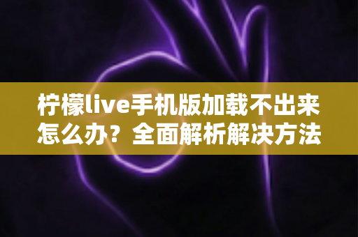 柠檬live手机版加载不出来怎么办？全面解析解决方法与实用技巧
