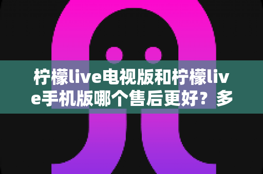 柠檬live电视版和柠檬live手机版哪个售后更好?多维度深度对比与实用选择指南 柠檬live电视版和柠檬live手机版哪个售后更好?多维度深度对比与实用选择指南