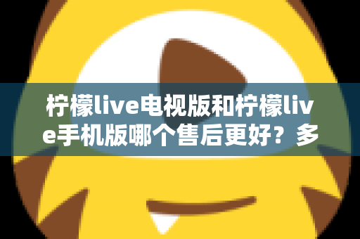 柠檬live电视版和柠檬live手机版哪个售后更好?多维度深度对比与实用选择指南 柠檬live电视版和柠檬live手机版哪个售后更好?多维度深度对比与实用选择指南