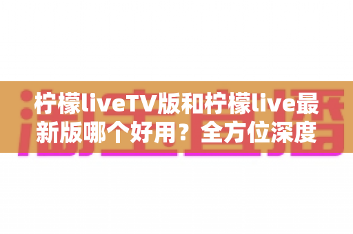 柠檬liveTV版和柠檬live最新版哪个好用？全方位深度对比评测，帮你选对最适合的版本