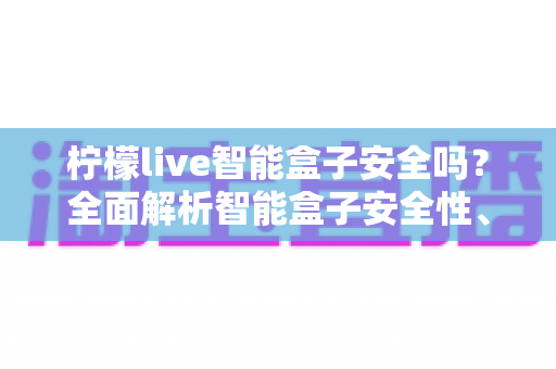 柠檬live智能盒子安全吗？全面解析智能盒子安全性、潜在风险与安心使用指南