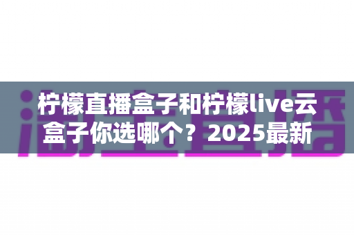 柠檬直播盒子和柠檬live云盒子你选哪个?2025最新选购对比全指南,帮你一次看懂不再纠结 柠檬直播盒子和柠檬live云盒子你选哪个?2025最新选购对比全指南,帮你一次看懂不再纠结