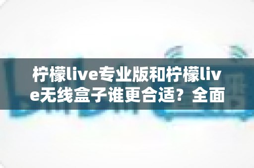柠檬live专业版和柠檬live无线盒子谁更合适?全面对比评测助你精准选购直播利器 柠檬live专业版和柠檬live无线盒子谁更合适?全面对比评测助你精准选购直播利器