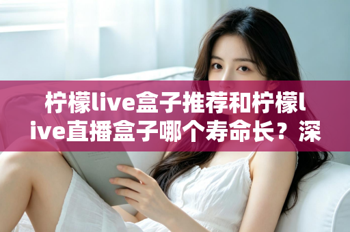 柠檬live盒子推荐和柠檬live直播盒子哪个寿命长?深度对比与选购养护全指南 柠檬live盒子推荐和柠檬live直播盒子哪个寿命长?深度对比与选购养护全指南