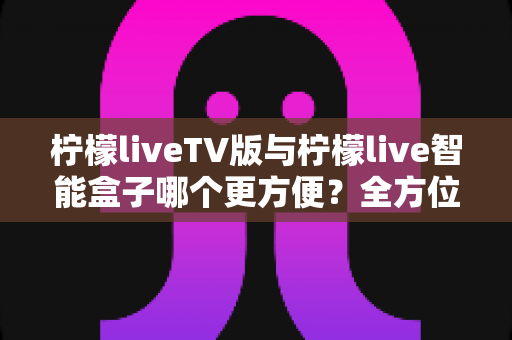 柠檬liveTV版与柠檬live智能盒子哪个更方便？全方位对比助你轻松做出选择