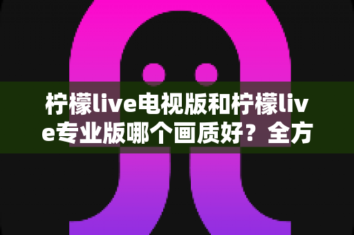 柠檬live电视版和柠檬live专业版哪个画质好？全方位对比评测帮你选出最佳观看版本