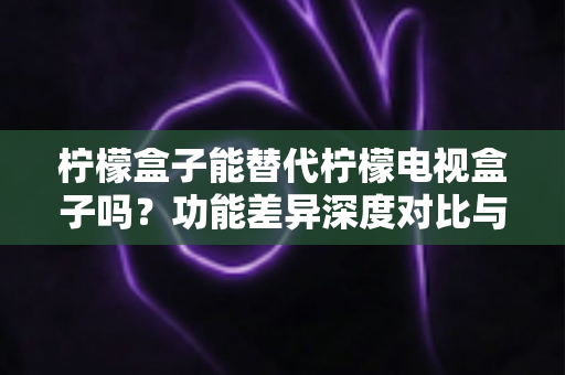柠檬盒子能替代柠檬电视盒子吗？功能差异深度对比与选购决策指南