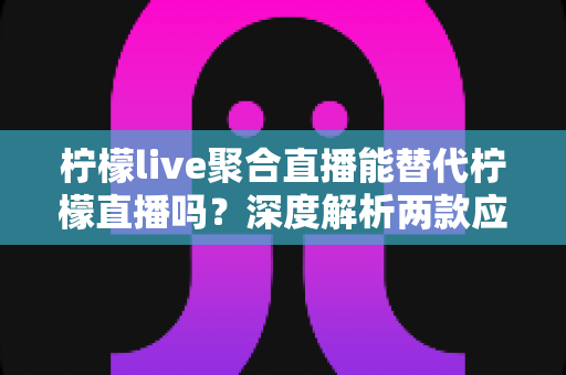 柠檬live聚合直播能替代柠檬直播吗？深度解析两款应用的功能差异与选择建议