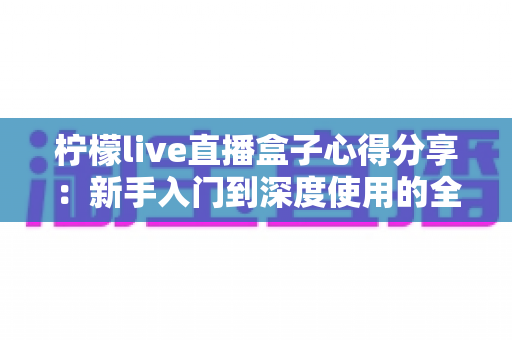 柠檬live直播盒子心得分享:新手入门到深度使用的全方位体验评测 柠檬live直播盒子心得分享:新手入门到深度使用的全方位体验评测