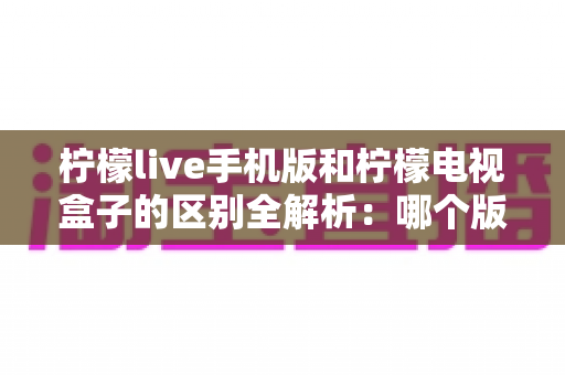 柠檬live手机版和柠檬电视盒子的区别全解析：哪个版本更值得你选择？