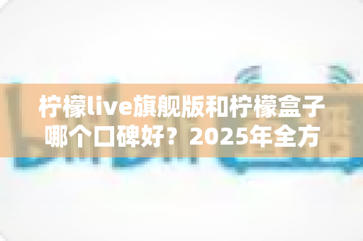柠檬live旗舰版和柠檬盒子哪个口碑好?2025年全方位对比评测帮你选对不踩坑 柠檬live旗舰版和柠檬盒子哪个口碑好?2025年全方位对比评测帮你选对不踩坑