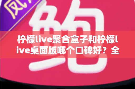 柠檬live聚合盒子和柠檬live桌面版哪个口碑好？全面对比与真实用户评价解析