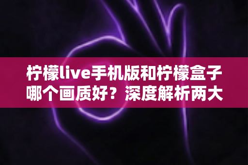 柠檬live手机版和柠檬盒子哪个画质好？深度解析两大观影平台的画质差异与选择指南