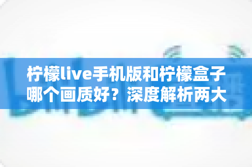 柠檬live手机版和柠檬盒子哪个画质好？深度解析两大观影平台的画质差异与选择指南