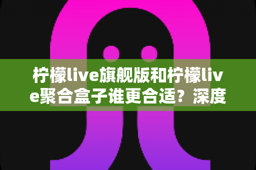 柠檬live旗舰版和柠檬live聚合盒子谁更合适？深度对比评测帮你做出明智选择