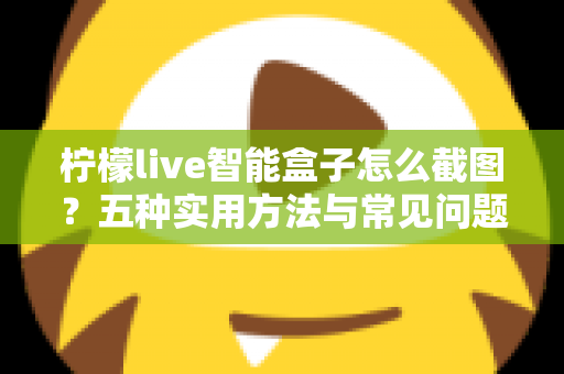 柠檬live智能盒子怎么截图？五种实用方法与常见问题全解析