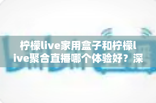 柠檬live家用盒子和柠檬live聚合直播哪个体验好？深度对比评测与选购全指南