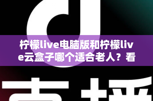 柠檬live电脑版和柠檬live云盒子哪个适合老人？看完这篇详细对比再决定，帮长辈选对舒适观影方案