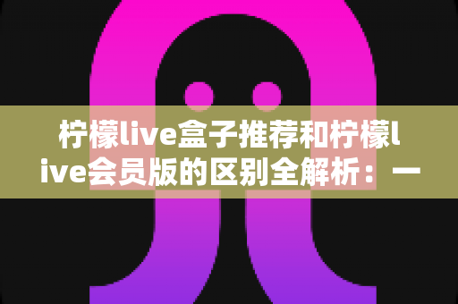 柠檬live盒子推荐和柠檬live会员版的区别全解析:一文教你选对版本,畅享高清直播新体验 柠檬live盒子推荐和柠檬live会员版的区别全解析:一文教你选对版本,畅享高清直播新体验