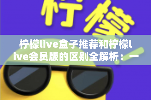 柠檬live盒子推荐和柠檬live会员版的区别全解析:一文教你选对版本,畅享高清直播新体验 柠檬live盒子推荐和柠檬live会员版的区别全解析:一文教你选对版本,畅享高清直播新体验