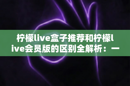 柠檬live盒子推荐和柠檬live会员版的区别全解析:一文教你选对版本,畅享高清直播新体验 柠檬live盒子推荐和柠檬live会员版的区别全解析:一文教你选对版本,畅享高清直播新体验